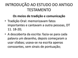 INTRODUÇÃO AO ESTUDO DO ANTIGO
TESTAMENTO
Os meios de tradição e comunicação
• Tradição Oral: memorizavam fatos
importantes e cantavam a outra pessoas, DT
11. 18-20;
• A descoberta da escrita: fazia-se para cada
palavra um desenho, depois começaram a
usar sílabas; usava-se na escrita apenas
consoantes, sem sinais de pontuação;
 