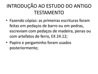 INTRODUÇÃO AO ESTUDO DO ANTIGO
TESTAMENTO
• Fazendo cópias: as primeiras escrituras foram
feitas em pedaços de barro ou em pedras,
escreviam com pedaços de madeira, penas ou
com artefatos de ferro, EX 24.12;
• Papiro e pergaminho foram usados
posteriormente;
 