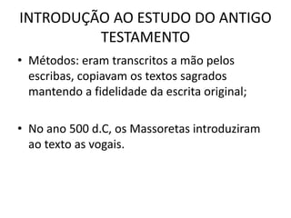INTRODUÇÃO AO ESTUDO DO ANTIGO
TESTAMENTO
• Métodos: eram transcritos a mão pelos
escribas, copiavam os textos sagrados
mantendo a fidelidade da escrita original;
• No ano 500 d.C, os Massoretas introduziram
ao texto as vogais.
 