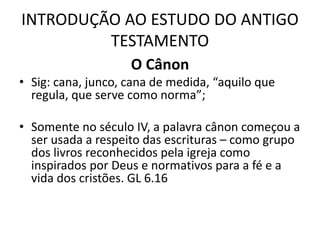 INTRODUÇÃO AO ESTUDO DO ANTIGO
TESTAMENTO
O Cânon
• Sig: cana, junco, cana de medida, “aquilo que
regula, que serve como norma”;
• Somente no século IV, a palavra cânon começou a
ser usada a respeito das escrituras – como grupo
dos livros reconhecidos pela igreja como
inspirados por Deus e normativos para a fé e a
vida dos cristões. GL 6.16
 