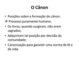 O Cânon
• Posições sobre a formação do cânon:
 Processo puramente humano:
• Os livros, quando surgiram, não eram
sagrados;
• Adquiriram tal posição por decisão da
comunidade;
• Canonização para garantir uma norma de fé e
de vida.
 