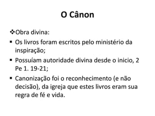 O Cânon
Obra divina:
 Os livros foram escritos pelo ministério da
inspiração;
 Possuíam autoridade divina desde o inicio, 2
Pe 1. 19-21;
 Canonização foi o reconhecimento (e não
decisão), da igreja que estes livros eram sua
regra de fé e vida.
 
