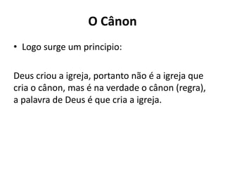 O Cânon
• Logo surge um principio:
Deus criou a igreja, portanto não é a igreja que
cria o cânon, mas é na verdade o cânon (regra),
a palavra de Deus é que cria a igreja.
 