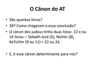 O Cânon do AT
• São quantos livros?
• 39? Como chegaram a essa conclusão?
• O cânon dos judeus tinha duas listas: 22 e ou
24 livros – TaNaKh torá (5), NeViin (8),
KeTuVim (9 ou 11) = 22 ou 24.
• E, é esse cânon determinante para nós?
 