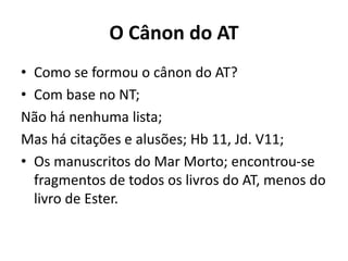O Cânon do AT
• Como se formou o cânon do AT?
• Com base no NT;
Não há nenhuma lista;
Mas há citações e alusões; Hb 11, Jd. V11;
• Os manuscritos do Mar Morto; encontrou-se
fragmentos de todos os livros do AT, menos do
livro de Ester.
 