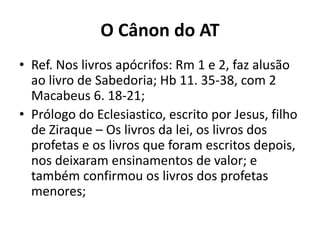 O Cânon do AT
• Ref. Nos livros apócrifos: Rm 1 e 2, faz alusão
ao livro de Sabedoria; Hb 11. 35-38, com 2
Macabeus 6. 18-21;
• Prólogo do Eclesiastico, escrito por Jesus, filho
de Ziraque – Os livros da lei, os livros dos
profetas e os livros que foram escritos depois,
nos deixaram ensinamentos de valor; e
também confirmou os livros dos profetas
menores;
 