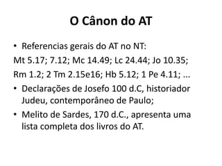 O Cânon do AT
• Referencias gerais do AT no NT:
Mt 5.17; 7.12; Mc 14.49; Lc 24.44; Jo 10.35;
Rm 1.2; 2 Tm 2.15e16; Hb 5.12; 1 Pe 4.11; ...
• Declarações de Josefo 100 d.C, historiador
Judeu, contemporâneo de Paulo;
• Melito de Sardes, 170 d.C., apresenta uma
lista completa dos livros do AT.
 