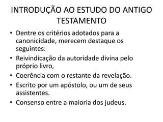 INTRODUÇÃO AO ESTUDO DO ANTIGO
TESTAMENTO
• Dentre os critérios adotados para a
canonicidade, merecem destaque os
seguintes:
• Reivindicação da autoridade divina pelo
próprio livro,
• Coerência com o restante da revelação.
• Escrito por um apóstolo, ou um de seus
assistentes.
• Consenso entre a maioria dos judeus.
 