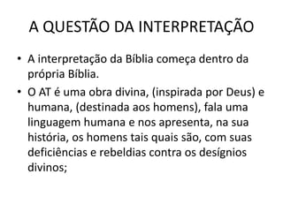 A QUESTÃO DA INTERPRETAÇÃO
• A interpretação da Bíblia começa dentro da
própria Bíblia.
• O AT é uma obra divina, (inspirada por Deus) e
humana, (destinada aos homens), fala uma
linguagem humana e nos apresenta, na sua
história, os homens tais quais são, com suas
deficiências e rebeldias contra os desígnios
divinos;
 