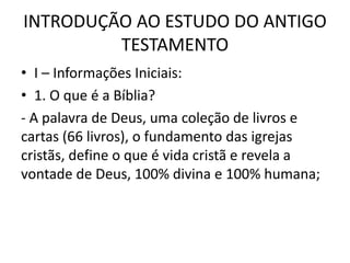 INTRODUÇÃO AO ESTUDO DO ANTIGO
TESTAMENTO
• I – Informações Iniciais:
• 1. O que é a Bíblia?
- A palavra de Deus, uma coleção de livros e
cartas (66 livros), o fundamento das igrejas
cristãs, define o que é vida cristã e revela a
vontade de Deus, 100% divina e 100% humana;
 