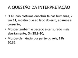 A QUESTÃO DA INTERPRETAÇÃO
• O AT, não costuma encobrir falhas humanas, 2
Sm 11, mostra que ao lado do erro, aparece a
correção;
• Mostra também o pecado é censurado mais
abertamente, Gn 38.9-10;
• Mostra clemência por parte do reis, 1 Rs
20.31;
 