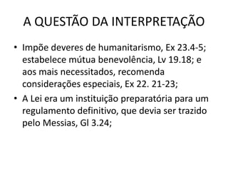 A QUESTÃO DA INTERPRETAÇÃO
• Impõe deveres de humanitarismo, Ex 23.4-5;
estabelece mútua benevolência, Lv 19.18; e
aos mais necessitados, recomenda
considerações especiais, Ex 22. 21-23;
• A Lei era um instituição preparatória para um
regulamento definitivo, que devia ser trazido
pelo Messias, Gl 3.24;
 