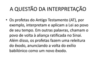 A QUESTÃO DA INTERPRETAÇÃO
• Os profetas do Antigo Testamento (AT), por
exemplo, interpretam e aplicam a Lei ao povo
de seu tempo. Em outras palavras, chamam o
povo de volta à aliança ratificada no Sinai.
Além disso, os profetas fazem uma releitura
do êxodo, anunciando a volta do exílio
babilónico como um novo êxodo.
 