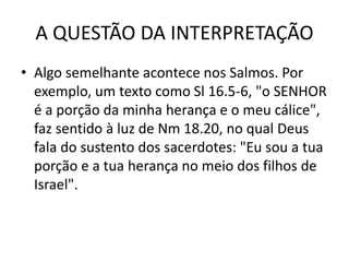 A QUESTÃO DA INTERPRETAÇÃO
• Algo semelhante acontece nos Salmos. Por
exemplo, um texto como Sl 16.5-6, "o SENHOR
é a porção da minha herança e o meu cálice",
faz sentido à luz de Nm 18.20, no qual Deus
fala do sustento dos sacerdotes: "Eu sou a tua
porção e a tua herança no meio dos filhos de
Israel".
 