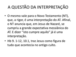 A QUESTÃO DA INTERPRETAÇÃO
• O mesmo vale para o Novo Testamento (NT),
que, a rigor, é uma interpretação do AT. Afinal,
o NT anuncia que, em Jesus de Nazaré, se
cumpriu a grande expectativa messiânica do
AT. E dizer "isto cumpre aquilo" já é uma
interpretação.
• Hb 9. 1-12, 10.1, traz Jesus como figura de
tudo que acontecia no antigo culto.
 