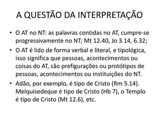 A QUESTÃO DA INTERPRETAÇÃO
• O AT no NT: as palavras contidas no AT, cumpre-se
progressivamente no NT; Mt 12.40, Jo 3.14, 6.32;
• O AT é lido de forma verbal e literal, e tipológica,
isso significa que pessoas, acontecimentos ou
coisas do AT, são prefigurações ou protótipos de
pessoas, acontecimentos ou instituições do NT.
• Adão, por exemplo, é tipo de Cristo (Rm 5.14).
Melquisedeque é tipo de Cristo (Hb 7), o Templo
é tipo de Cristo (Mt 12.6), etc.
 