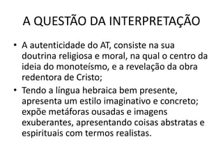 A QUESTÃO DA INTERPRETAÇÃO
• A autenticidade do AT, consiste na sua
doutrina religiosa e moral, na qual o centro da
ideia do monoteísmo, e a revelação da obra
redentora de Cristo;
• Tendo a língua hebraica bem presente,
apresenta um estilo imaginativo e concreto;
expõe metáforas ousadas e imagens
exuberantes, apresentando coisas abstratas e
espirituais com termos realistas.
 