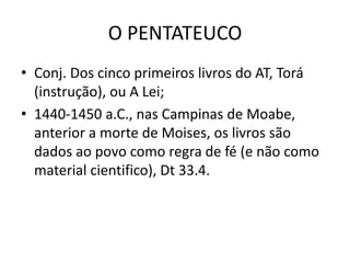 O PENTATEUCO
• Conj. Dos cinco primeiros livros do AT, Torá
(instrução), ou A Lei;
• 1440-1450 a.C., nas Campinas de Moabe,
anterior a morte de Moises, os livros são
dados ao povo como regra de fé (e não como
material cientifico), Dt 33.4.
 