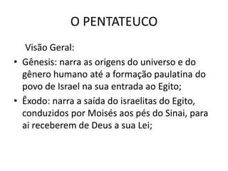 O PENTATEUCO
Visão Geral:
• Gênesis: narra as origens do universo e do
gênero humano até a formação paulatina do
povo de Israel na sua entrada ao Egito;
• Êxodo: narra a saída do israelitas do Egito,
conduzidos por Moisés aos pés do Sinai, para
ai receberem de Deus a sua Lei;
 