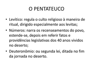 O PENTATEUCO
• Levítico: regula o culto religioso à maneira de
ritual, dirigido especialmente aos levitas;
• Números: narra os recenseamentos do povo,
estende-se, depois em referir fatos e
providências legislativas dos 40 anos vividos
no deserto;
• Deuteronômio: ou segunda lei, ditada no fim
da jornada no deserto.
 