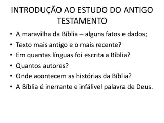 INTRODUÇÃO AO ESTUDO DO ANTIGO
TESTAMENTO
• A maravilha da Bíblia – alguns fatos e dados;
• Texto mais antigo e o mais recente?
• Em quantas línguas foi escrita a Bíblia?
• Quantos autores?
• Onde acontecem as histórias da Bíblia?
• A Bíblia é inerrante e infálivel palavra de Deus.
 