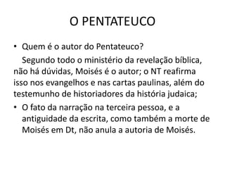 O PENTATEUCO
• Quem é o autor do Pentateuco?
Segundo todo o ministério da revelação bíblica,
não há dúvidas, Moisés é o autor; o NT reafirma
isso nos evangelhos e nas cartas paulinas, além do
testemunho de historiadores da história judaica;
• O fato da narração na terceira pessoa, e a
antiguidade da escrita, como também a morte de
Moisés em Dt, não anula a autoria de Moisés.
 