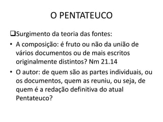 O PENTATEUCO
Surgimento da teoria das fontes:
• A composição: é fruto ou não da união de
vários documentos ou de mais escritos
originalmente distintos? Nm 21.14
• O autor: de quem são as partes individuais, ou
os documentos, quem as reuniu, ou seja, de
quem é a redação definitiva do atual
Pentateuco?
 