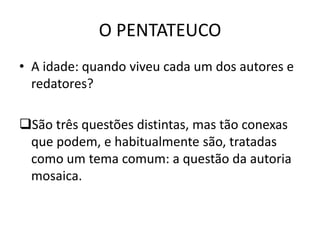 O PENTATEUCO
• A idade: quando viveu cada um dos autores e
redatores?
São três questões distintas, mas tão conexas
que podem, e habitualmente são, tratadas
como um tema comum: a questão da autoria
mosaica.
 