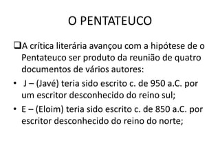 O PENTATEUCO
A crítica literária avançou com a hipótese de o
Pentateuco ser produto da reunião de quatro
documentos de vários autores:
• J – (Javé) teria sido escrito c. de 950 a.C. por
um escritor desconhecido do reino sul;
• E – (Eloim) teria sido escrito c. de 850 a.C. por
escritor desconhecido do reino do norte;
 