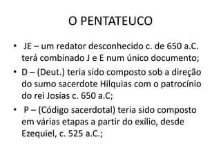 O PENTATEUCO
• JE – um redator desconhecido c. de 650 a.C.
terá combinado J e E num único documento;
• D – (Deut.) teria sido composto sob a direção
do sumo sacerdote Hilquias com o patrocínio
do rei Josias c. 650 a.C;
• P – (Código sacerdotal) teria sido composto
em várias etapas a partir do exílio, desde
Ezequiel, c. 525 a.C.;
 