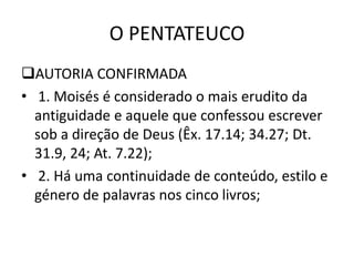 O PENTATEUCO
AUTORIA CONFIRMADA
• 1. Moisés é considerado o mais erudito da
antiguidade e aquele que confessou escrever
sob a direção de Deus (Êx. 17.14; 34.27; Dt.
31.9, 24; At. 7.22);
• 2. Há uma continuidade de conteúdo, estilo e
género de palavras nos cinco livros;
 