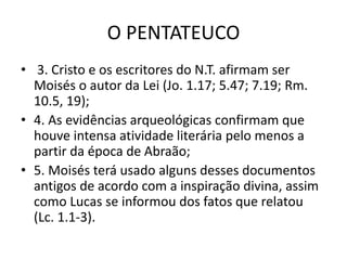 O PENTATEUCO
• 3. Cristo e os escritores do N.T. afirmam ser
Moisés o autor da Lei (Jo. 1.17; 5.47; 7.19; Rm.
10.5, 19);
• 4. As evidências arqueológicas confirmam que
houve intensa atividade literária pelo menos a
partir da época de Abraão;
• 5. Moisés terá usado alguns desses documentos
antigos de acordo com a inspiração divina, assim
como Lucas se informou dos fatos que relatou
(Lc. 1.1-3).
 