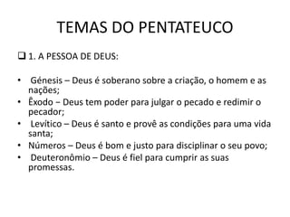 TEMAS DO PENTATEUCO
 1. A PESSOA DE DEUS:
• Génesis – Deus é soberano sobre a criação, o homem e as
nações;
• Êxodo − Deus tem poder para julgar o pecado e redimir o
pecador;
• Levítico – Deus é santo e provê as condições para uma vida
santa;
• Números – Deus é bom e justo para disciplinar o seu povo;
• Deuteronômio – Deus é fiel para cumprir as suas
promessas.
 