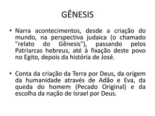 GÊNESIS
• Narra acontecimentos, desde a criação do
mundo, na perspectiva judaica (o chamado
"relato do Gênesis"), passando pelos
Patriarcas hebreus, até à fixação deste povo
no Egito, depois da história de José.
• Conta da criação da Terra por Deus, da origem
da humanidade através de Adão e Eva, da
queda do homem (Pecado Original) e da
escolha da nação de Israel por Deus.
 