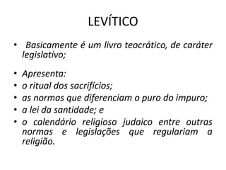 LEVÍTICO
• Basicamente é um livro teocrático, de caráter
legislativo;
• Apresenta:
• o ritual dos sacrifícios;
• as normas que diferenciam o puro do impuro;
• a lei da santidade; e
• o calendário religioso judaico entre outras
normas e legislações que regulariam a
religião.
 