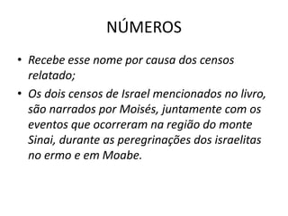 NÚMEROS
• Recebe esse nome por causa dos censos
relatado;
• Os dois censos de Israel mencionados no livro,
são narrados por Moisés, juntamente com os
eventos que ocorreram na região do monte
Sinai, durante as peregrinações dos israelitas
no ermo e em Moabe.
 