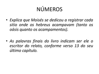 NÚMEROS
• Explica que Moisés se dedicou a registrar cada
sitio onde os hebreus acampavam (tanto os
oásis quanto os acampamentos).
• As palavras finais do livro indicam ser ele o
escritor do relato, conforme verso 13 do seu
último capítulo.
 