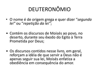 DEUTERONÔMIO
• O nome é de origem grega e quer dizer “segunda
lei” ou “repetição da lei”;
• Contém os discursos de Moisés ao povo, no
deserto, durante seu êxodo do Egito à Terra
Prometida por Deus;
• Os discursos contidos nesse livro, em geral,
reforçam a idéia de que servir a Deus não é
apenas seguir sua lei, Moisés enfatiza a
obediência em consequência do amor.
 