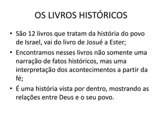 OS LIVROS HISTÓRICOS
• São 12 livros que tratam da história do povo
de Israel, vai do livro de Josué a Ester;
• Encontramos nesses livros não somente uma
narração de fatos históricos, mas uma
interpretação dos acontecimentos a partir da
fé;
• É uma história vista por dentro, mostrando as
relações entre Deus e o seu povo.
 