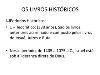 OS LIVROS HISTÓRICOS
Períodos Históricos:
• 1 – Teocrático: (330 anos), São os livros
anteriores ao reinado e composto pelos livros
de Josué, Juízes e Rute.
• Nesse período, de 1405 a 1075 a.C., Israel está
sob a liderança direta de Deus.
 