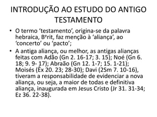 INTRODUÇÃO AO ESTUDO DO ANTIGO
TESTAMENTO
• O termo ‘testamento’, origina-se da palavra
hebraica, Berit, faz menção à ‘aliança’, ao
‘concerto’ ou ‘pacto’;
• A antiga aliança, ou melhor, as antigas alianças
feitas com Adão (Gn 2. 16-17; 3. 15); Noé (Gn 6.
18; 9. 9- 17); Abraão (Gn 12. 1-7; 15. 1-21);
Moisés (Êx 20. 23; 28-30); Davi (2Sm 7. 10-16),
tiveram a responsabilidade de evidenciar a nova
aliança, ou seja, a maior de todas e definitiva
aliança, inaugurada em Jesus Cristo (Jr 31. 31-34;
Ez 36. 22-38).
 