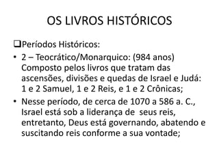 OS LIVROS HISTÓRICOS
Períodos Históricos:
• 2 – Teocrático/Monarquico: (984 anos)
Composto pelos livros que tratam das
ascensões, divisões e quedas de Israel e Judá:
1 e 2 Samuel, 1 e 2 Reis, e 1 e 2 Crônicas;
• Nesse período, de cerca de 1070 a 586 a. C.,
Israel está sob a liderança de seus reis,
entretanto, Deus está governando, abatendo e
suscitando reis conforme a sua vontade;
 