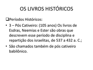 OS LIVROS HISTÓRICOS
Períodos Históricos:
• 3 – Pós Cativeiro: (105 anos) Os livros de
Esdras, Neemias e Ester são obras que
descrevem esse período de disciplina e
repartição dos israelitas, de 537 a 432 a. C.;
• São chamados também de pós cativeiro
babilônico.
 
