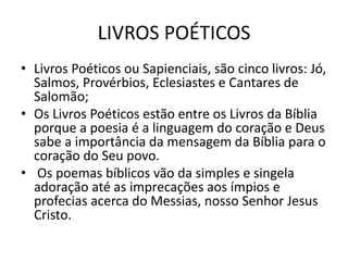 LIVROS POÉTICOS
• Livros Poéticos ou Sapienciais, são cinco livros: Jó,
Salmos, Provérbios, Eclesiastes e Cantares de
Salomão;
• Os Livros Poéticos estão entre os Livros da Bíblia
porque a poesia é a linguagem do coração e Deus
sabe a importância da mensagem da Bíblia para o
coração do Seu povo.
• Os poemas bíblicos vão da simples e singela
adoração até as imprecações aos ímpios e
profecias acerca do Messias, nosso Senhor Jesus
Cristo.
 