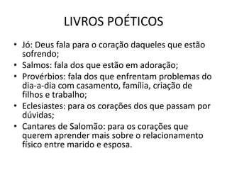 LIVROS POÉTICOS
• Jó: Deus fala para o coração daqueles que estão
sofrendo;
• Salmos: fala dos que estão em adoração;
• Provérbios: fala dos que enfrentam problemas do
dia-a-dia com casamento, família, criação de
filhos e trabalho;
• Eclesiastes: para os corações dos que passam por
dúvidas;
• Cantares de Salomão: para os corações que
querem aprender mais sobre o relacionamento
físico entre marido e esposa.
 