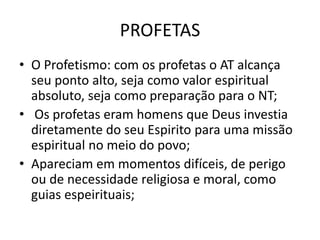 PROFETAS
• O Profetismo: com os profetas o AT alcança
seu ponto alto, seja como valor espiritual
absoluto, seja como preparação para o NT;
• Os profetas eram homens que Deus investia
diretamente do seu Espirito para uma missão
espiritual no meio do povo;
• Apareciam em momentos difíceis, de perigo
ou de necessidade religiosa e moral, como
guias espeirituais;
 