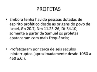 PROFETAS
• Embora tenha havido pessoas dotadas de
espirito profético desde as origens do povo de
Israel, Gn 20.7, Nm 11.25-26, Dt 34.10,
somente a partir de Samuel os profetas
apareceram com mais frequência;
• Profetizaram por cerca de seis séculos
ininterruptos (aproximadamente desde 1050 a
450 a.C.).
 