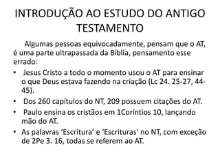 INTRODUÇÃO AO ESTUDO DO ANTIGO
TESTAMENTO
Algumas pessoas equivocadamente, pensam que o AT,
é uma parte ultrapassada da Bíblia, pensamento esse
errado:
• Jesus Cristo a todo o momento usou o AT para ensinar
o que Deus estava fazendo na criação (Lc 24. 25-27, 44-
45).
• Dos 260 capítulos do NT, 209 possuem citações do AT.
• Paulo ensina os cristãos em 1Coríntios 10, lançando
mão do AT.
• As palavras ‘Escritura’ e ‘Escrituras’ no NT, com exceção
de 2Pe 3. 16, todas se referem ao AT.
 