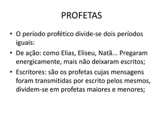 PROFETAS
• O período profético divide-se dois períodos
iguais:
• De ação: como Elias, Eliseu, Natã... Pregaram
energicamente, mais não deixaram escritos;
• Escritores: são os profetas cujas mensagens
foram transmitidas por escrito pelos mesmos,
dividem-se em profetas maiores e menores;
 