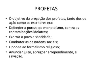 PROFETAS
• O objetivo da pregação dos profetas, tanto dos de
ação como os escritores era:
• Defender a pureza do monoteísmo, contra as
contaminações idolatras;
• Exortar o povo a santidade;
• Combater as desordens sociais;
• Opor-se ao formalismo religioso;
• Anunciar juizo, apregoar arrependimento, e
salvação.
 
